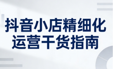 抖音小店精细化运营干货指南新版，助力商家系统提升店铺运营能力(更新26年5月)-项目汇