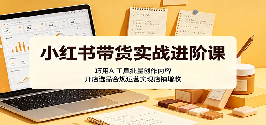 小红书带货实战进阶课:巧用AI工具批量创作内容,开店选品合规运营实现店铺增收-项目汇