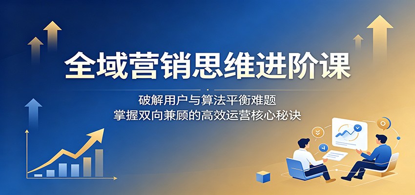 全域营销思维进阶课:破解用户与算法平衡难题,掌握双向兼顾的高效运营核心秘诀-项目汇