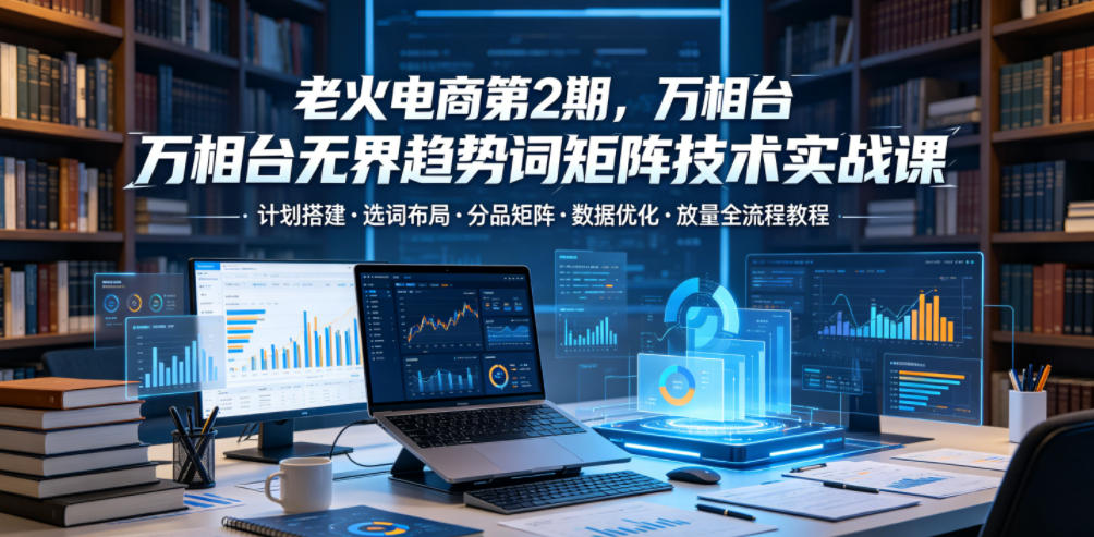 老火电商第2期,万相台无界趋势词矩阵技术实战课,计划搭建・选词布局・分品矩阵・数据优化・放量全流程教程-项目汇