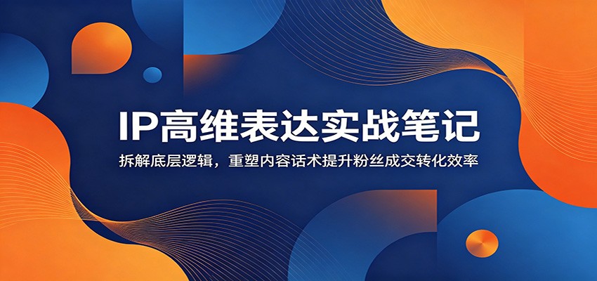 IP高维表达实战笔记:拆解底层逻辑,重塑内容话术提升粉丝成交转化效率-项目汇