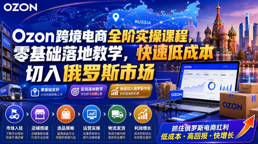 Ozon跨境电商全阶实操课程，零基础落地教学，快速低成本切入俄罗斯市场-项目汇